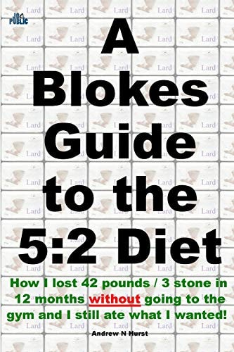 A Blokes Guide to the 5 2 Diet: How I Lost 42 Pounds / 3 Stone in 12 Months Without Going to the Gym and Still Ate What I Wanted!