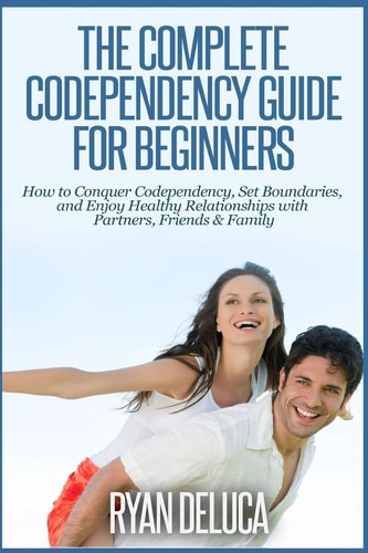 The Complete Codependency Guide for Beginners How to Conquer Codependency, Set Boundaries, and Enjoy Healthy Relationships with Partners, Friends and Family