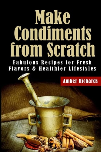 Make Condiments from Scratch Fabulous Recipes for Fresh Flavors and Healthier Lifestyles