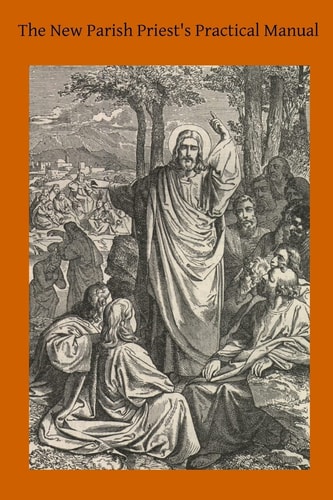 The New Parish Priest's Practical Manual A Work Useful For Other Ecclesiastics, Especially for Confessors and for Preachers