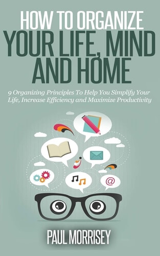 How to Organize Your Life, Mind and Home 9 Organizing Principles To Help You Simplify Your Life, Increase Efficiency And Maximize Productivity.