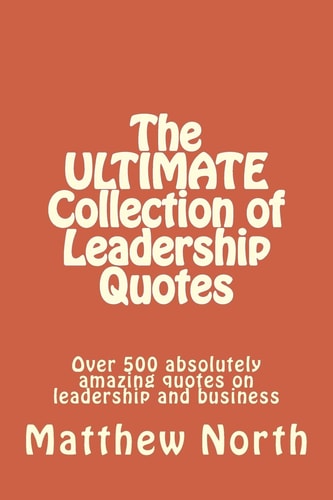 The ULTIMATE Collection of Leadership Quotes Over 500 Absolutely Amazing Quotes on Leadership and Business