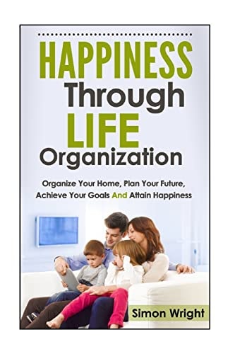 Happiness Through Life Organization Organize Your Home, Plan Your Future, Achieve Your Goals and Attain Happiness
