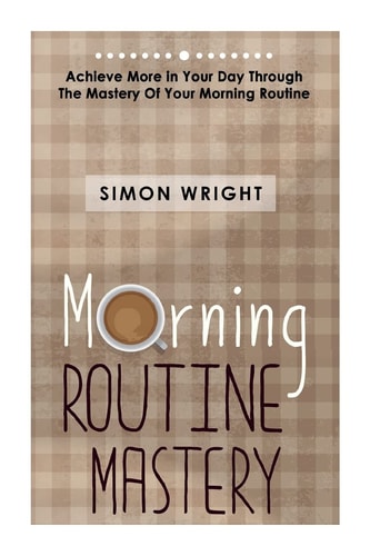 Morning Routine Mastery Achieve More In Your Day Through The Mastery Of Your Morning Routine