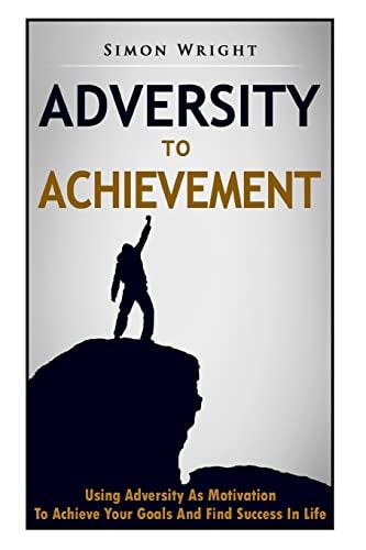 Adversity To Achievement Using Adversity As Motivation To Achieve Your Goals And Find Success In Life