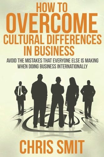 How to Overcome Cultural Differences in Business Avoid the Mistakes That Everyone Else Is Making When Doing Business Internationally