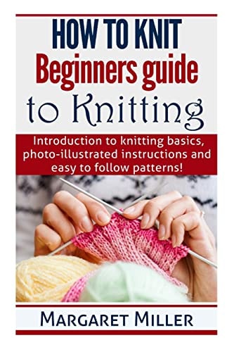 How to Knit Beginners Guide to Knitting: Introduction to Knitting Basics, Photo-Illustrated Instructions and Easy to Follow Patterns!