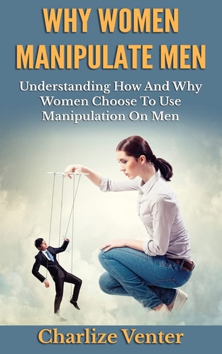 Why Women Manipulate Men Understanding How and Why Women Choose to Use Manipulation On Men
