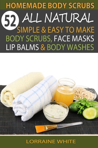 Homemade Body Scrubs : 52 All Natural, Simple and Easy to Make Body Scrubs, Face Masks, Lip Balms and Body Washes Book Amazing DIY Organic and Healing Scrubs to Renew Your Skin and Reverse the Signs of Aging
