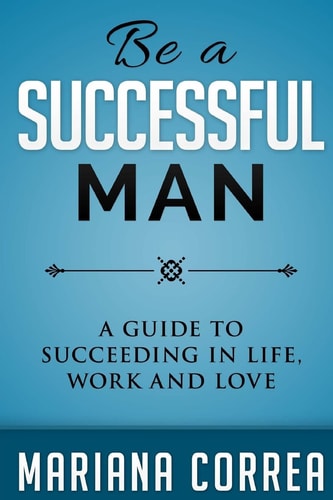 Be a Successful Man A Guide to Succeeding in Life, Work and Love