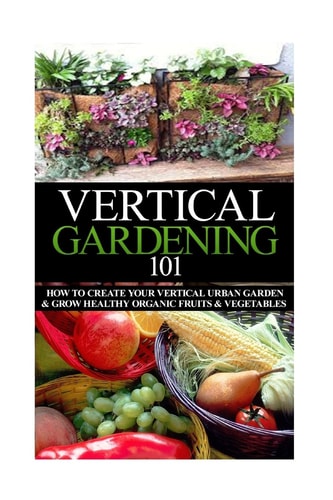 Vertical Gardening 101 How to Create Your Vertical Urban Garden and Grow Healthy Organic Fruits and Vegetables