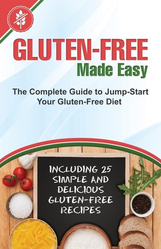 Gluten-Free Made Easy The Complete Guide to Jump-Start Your Gluten-Free Diet - Including 25 Simple and Delicious Gluten-Free Recipes