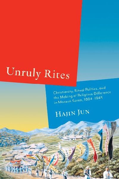 Unruly Rites: Christianity, Ritual Politics, and the Making of Religious Difference in Modern Korea, 1884-1945