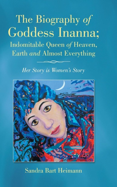 The Biography of Goddess Inanna; Indomitable Queen of Heaven, Earth and Almost Everything: Her Story is Womens Story