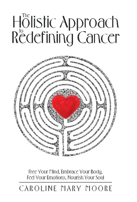 The Holistic Approach to Redefining Cancer: Free Your Mind, Embrace Your Body, Feel Your Emotions, Nourish Your Soul