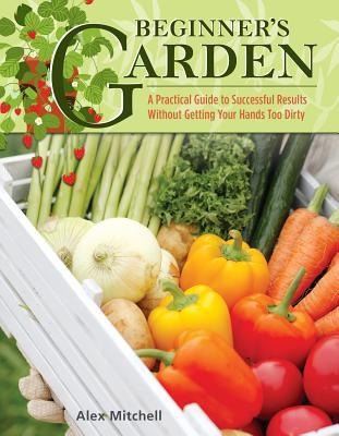 Beginners Garden: A Practical Guide to Growing Vegetables & Fruit Without Getting Your Hands Too Dirty