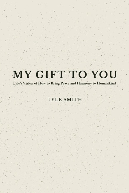 My Gift to You: Lyles Vision of How to Bring Peace and Harmony to Humankind