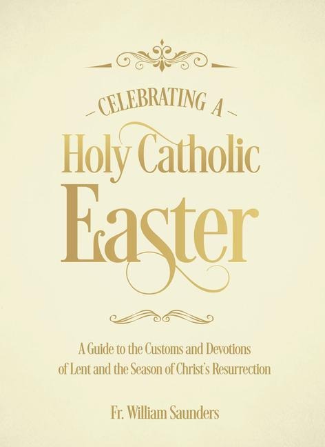 Celebrating a Holy Catholic Easter: A Guide to the Customs and Devotions of Lent and the Season of Christs Resurrection