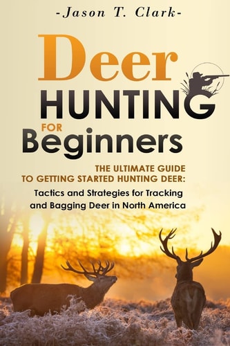 Deer Hunting for Beginners The Ultimate Guide to Getting Started Hunting Deer: Tactics and Strategies for Tracking and Bagging Deer in North America
