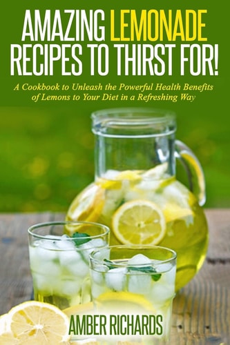 Amazing Lemonade Recipes To Thirst For! A Cookbook to Unleash the Powerful Health Benefits of Lemons to Your Diet in a Refreshing Way