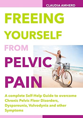 Freeing Yourself from Pelvic Pain A Complete Self-Help Guide to Overcome Chronic Pelvic Floor Disorders, Dyspareunia, Vulvodynia and Other Symptoms