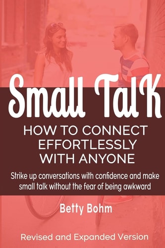 Small Talk How to Connect Effortlessly With Anyone, Strike Up Conversations with Confidence and Make Small Talk Without the Fear of Being Awkward