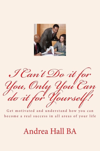 I Can't Do It for You, Only You Can Do It for Yourself! Get Motivated and Understand How You Can Become a Real Success in All Areas of Your Life