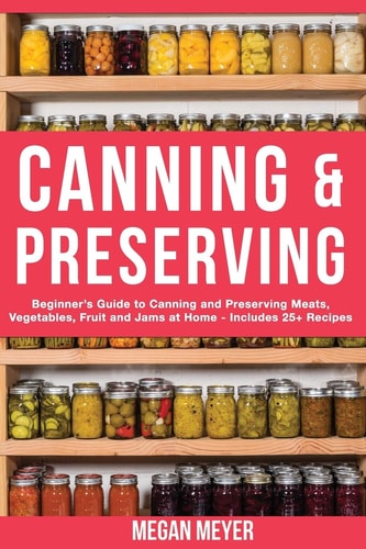 Canning And Preserving Beginner's Guide to Canning and Preserving Meats, Vegetables, Fruits And Jams at Home for Long-Term Storage, to Save You Time and Prepare Your Pantry for Survival