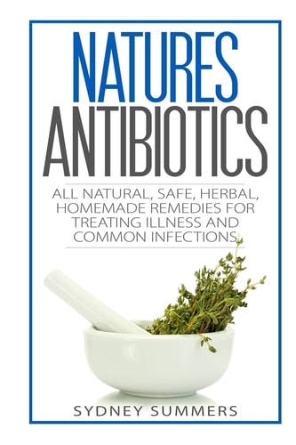 Natures Antibiotics All Natural, Safe, Herbal, Homemade Remedies for Treating Illness and Common Infections