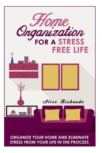 Home Organization For A Stress Free Life Organize Your Home And Eliminate Stress From Your Life In The Process