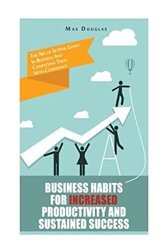 Business Habits For Increased Productivity And Sustained Success The Art of Setting Goals In Business And Completing Them With Confidence