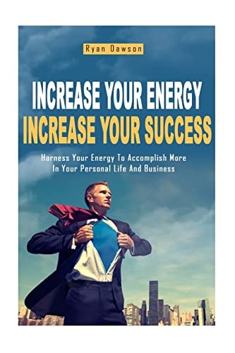 Increase Your Energy, Increase Your Success Harness Your Energy To Accomplish More In Your Personal Life And Business