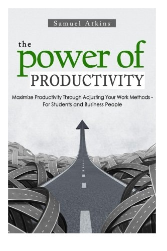 The Power of Productivity Maximize Productivity Through Adjusting Your Work Methods - For Students and Business People