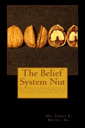 The Belief System Nut Do I Know What I Believe; Do I Believe What I Know; Why Do I Believe What I Believe; What Does That Say about Me, and Where Will My Beliefs Take You?