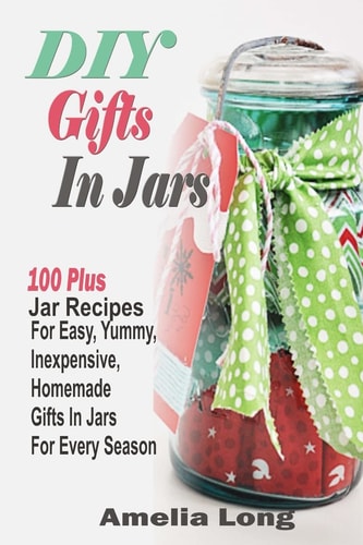 DIY Gifts In Jars 100 Plus Jar Recipes For Easy, Yummy, Inexpensive, Homemade Gifts In Jars For Every Season