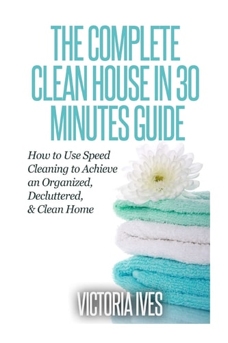 Clean House in 30 Minutes How to Use Speed Cleaning to Achieve an Organized, Decluttered and Clean Home
