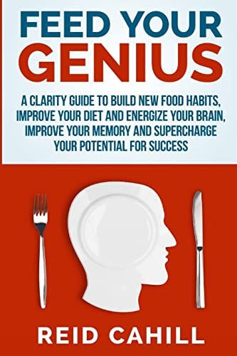 Feed Your Genius A Clarity Guide to Build New Food Habits, Improve Your Diet and Energize Your Brain, Master Your Memory and Supercharge Your Potential for Success