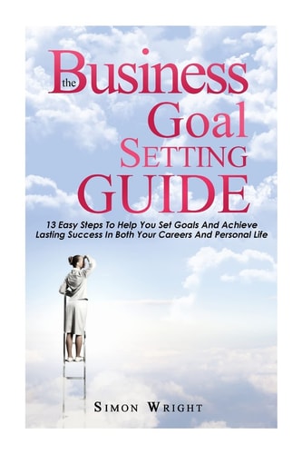 The Business Goal Setting Guide 13 Easy Steps To Help You Set Goals And Achieve Lasting Success In Both Your Careers And Personal Life