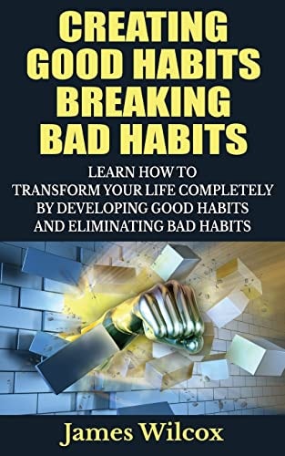 Creating Good Habits Breaking Bad Habits Learn How to Transform Your Life Completely By Developing Good Habits And Eliminating Bad Habits