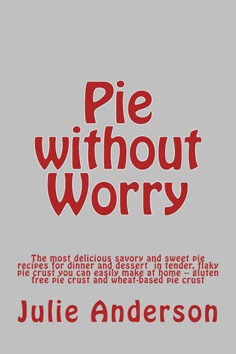 Pie Without Worry The Most Delicious Savory and Sweet Pie Recipes for Dinner and Dessert in Tender, Flaky Pie Crust You Can Easily Make at Home -- Gluten Free Pie Crust and Wheat-Based Pie Crust