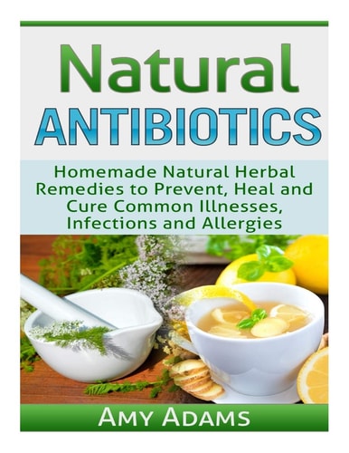 Natural Antibiotics Homemade Natural Herbal Remedies to Prevent, Heal and Cure Common Illnesses, Infections and Allergies
