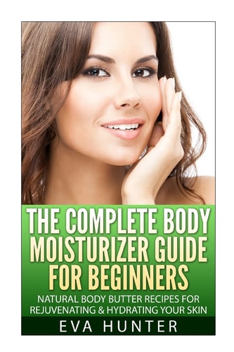 The Complete Body Moisturizer Guide for Beginners Natural Body Butter Recipes for Rejuvenating and Hydrating Your Skin