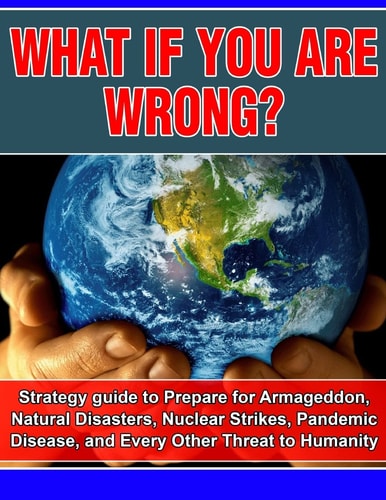 What If You Are Wrong? Strategic Guide to Help Prepare for Armageddon, Natural Disasters, Nuclear Strikes, the Zombie Apocalypse, and Every Other Threat to Human Life on Earth
