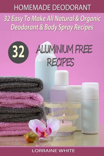 Homemade Deodorant : 32 Easy to Make Natural and Organic Deodorant and Body Spray Recipes Aluminium Free Deodorant Recipes