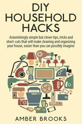 DIY Household Hacks Astonishingly Simple But Clever Tips, Tricks and Shortcuts That Will Make Cleaning and Organizing Your House Easier Than You Can Possibly Imagine