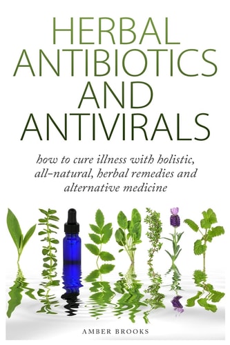 Herbal Antibiotics and Antivirals How to Cure Illness with Holistic, All Natural, Herbal Medicines and Remedies