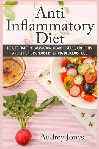 Anti Inflammatory Diet How to Fight Inflammation, Heart Disease and Chronic Pain Just by Eating Delicious Food