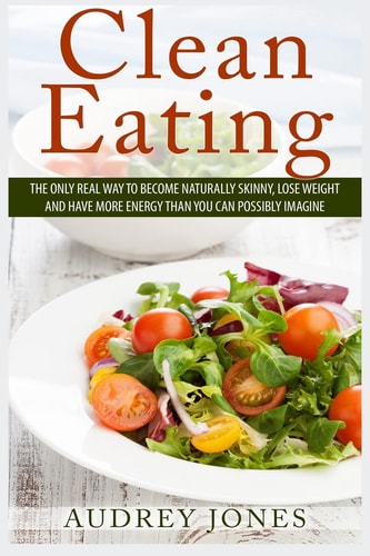 Clean Eating How to Clean Up Your Diet, Lose Weight and Feel Amazing!
