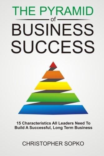 The Pyramid of Business Success 15 Characteristics All Leaders Need in Order to Build a Successful, Long Term Business
