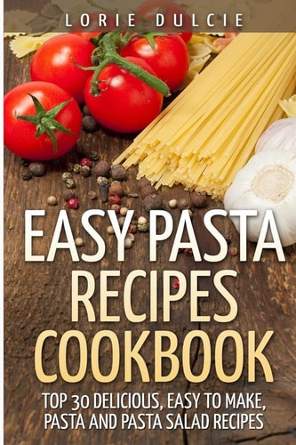 Easy Pasta Recipes Cookbook Top 30 Deliscious, Easy to Make, Pasta and Pasta Salad Recipes